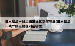 日本精品一线二线三线区别在哪里(日本精品一线二线三线区别在哪里)