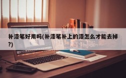 补漆笔好用吗(补漆笔补上的漆怎么才能去掉?)