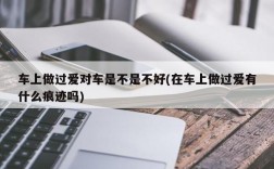 车上做过爱对车是不是不好(在车上做过爱有什么痕迹吗)